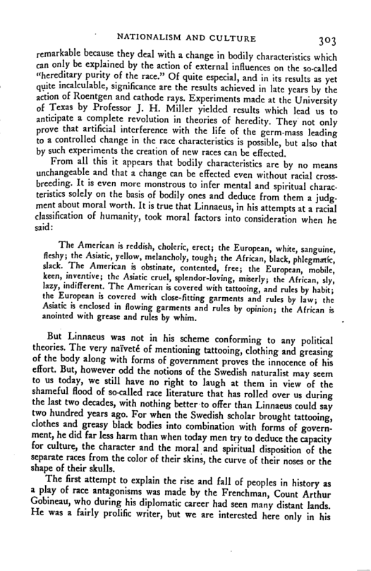 NATIONALISM AND CULTURE 303 remarkable because they deal with a change in bodily characterstics which can only be explained by the action of external influences on the so<alled “hereditary purity of the race.” OF quite especial, and in its results as yet quite incalculable, significance are the results achieved in late years by the action of Roentgen and cathode rays. Experiments made at the University of Texts by Professor J. H. Miller yielded results which lead us to anticipate 3 complete revolution in theories of heredity. They not only prove that artificial intcrference with the lfe of the germ.mass leading to 3 controlled change in the race characteristics is possible, but also that by such experiments the creation of new races can be effected. From all this it appears that bodily characteristics are by no means unchangeable and tht a change can be effected even without racial cross. breeding. It is even morc monstrous to infer mental and spiritual charac. teristics solely on the basis of bodily ones and deduce from them judg. ment about moral worth. It is true that Linnacus, in his attempts at a facial clasification of humanity, took moral factors into consideration when he sid: The American is reddish, choleric, erect; the European, whie, sanguine, fleshy; the Asiatic, yellow, melancholy, tough; the Affican, black, phlegmatic, slack. The American is obstinate, contented, free; the European, moble, keen, inventive; the Asatic cruel, splendor-loving, miserly; the Afican, sly, ay, indifferent. The American s covered with tattooing, and rules by habit; the European is covered with close-fiting garments and rules by law; the Asiatic is enclosed in flowing garments and rules by opinion; the African is anointed with grease and rules by whim. But Linnacus was not in his scheme conforming to any political theories. The very naiveté of mentioning tattooing, clothing and greasing of the body along with forms of government proves the innocence of his effort. But, however odd the notions of the Swedish naturalist may scem to us today, we still have no right to laugh at them in view of the shameful flood of so-alled race literature that has rolled over us during the Jast two decades, with nothing better to offer than Linnacus could say two hundred years ago. For when the Swedish scholar brought tattooing, clothes and greasy biack bodies into combination with forms of govern. ment, he did far less harm than when today men try to deduce the capacity for culture, the character and the moral and spiritual disposition of the separate races from the color of their skins, the curve of their noses or the shape of their skulls. The first attempt to explain the rise and fall of peoples in history as a play of race antagonisms was made by the Frenchman, Count Arthur Gobineau, who during his diplomatic career had seen many distant lands. He was 2 fairly prolific writer, but we are intercsted here only in his